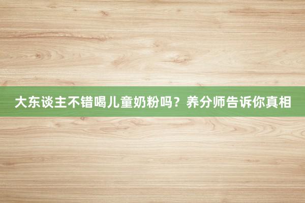 大东谈主不错喝儿童奶粉吗？养分师告诉你真相
