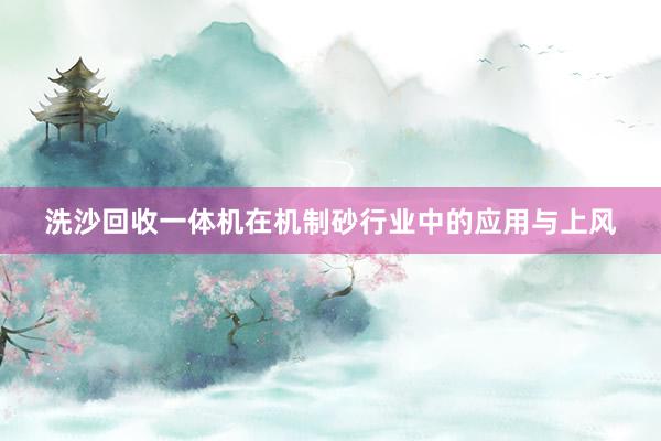 洗沙回收一体机在机制砂行业中的应用与上风