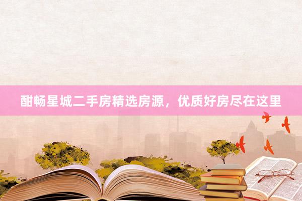 酣畅星城二手房精选房源，优质好房尽在这里